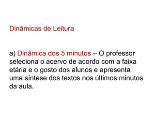 Dinâmicas de Leitura


a) Dinâmica dos 5 minutos – O professor
seleciona o acervo de acordo com a faixa
etária e o gosto dos alunos e apresenta
uma síntese dos textos nos últimos minutos
da aula.
 
