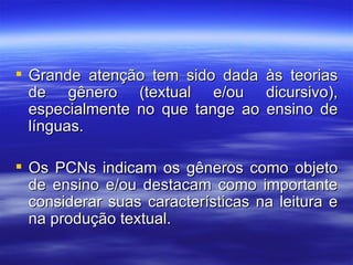 Grande atenção tem sido dada às teorias de gênero (textual e/ou dicursivo), especialmente no que tange ao ensino de línguas. Os PCNs indicam os gêneros como objeto de ensino e/ou destacam como importante considerar suas características na leitura e na produção textual. 