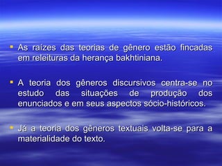 As raízes das teorias de gênero estão fincadas em releituras da herança bakhtiniana. A teoria dos gêneros discursivos centra-se no estudo das situações de produção dos enunciados e em seus aspectos sócio-históricos. Já a teoria dos gêneros textuais volta-se para a materialidade do texto. 