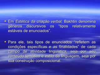 Em  Estética da criação verbal,  Bakhtin denomina gêneros discursivos os “tipos relativamente estáveis de enunciados”. Para ele, tais tipos de enunciados “refletem as condições específicas e as finalidades” de cada campo de atividade linguística, seja por seu conteúdo temático e estilo da linguagem, seja por sua construção composicional. 