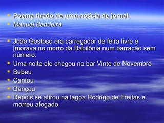 Poema tirado de uma notícia de jornal Manuel Bandeira João Gostoso era carregador de feira livre e [morava no morro da Babilônia num barracão sem número. Uma noite ele chegou no bar Vinte de Novembro Bebeu Cantou Dançou Depois se atirou na lagoa Rodrigo de Freitas e morreu afogado  
