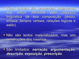 Tipos textuais são sequências subjacentes aos textos definidas pela natureza linguística de sua composição (léxico, sintaxe, tempos verbais, relações lógicas e estilo).  Não são textos materializados, mas sim construções dos mesmos. São limitados:  narração ,  argumentação ,  descrição ,  exposição ,  prescrição .  
