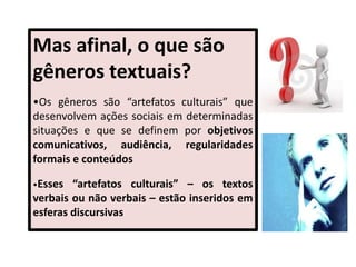 Mas afinal, o que são
gêneros textuais?
•Os gêneros são “artefatos culturais” que
desenvolvem ações sociais em determinadas
situações e que se definem por objetivos
comunicativos, audiência, regularidades
formais e conteúdos
•Esses “artefatos culturais” – os textos
verbais ou não verbais – estão inseridos em
esferas discursivas
 