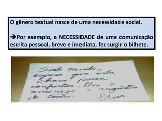 O gênero textual nasce de uma necessidade social.
Por exemplo, a NECESSIDADE de uma comunicação
escrita pessoal, breve e imediata, fez surgir o bilhete.
 