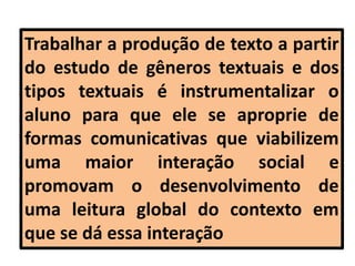 Trabalhar a produção de texto a partir
do estudo de gêneros textuais e dos
tipos textuais é instrumentalizar o
aluno para que ele se aproprie de
formas comunicativas que viabilizem
uma maior interação social e
promovam o desenvolvimento de
uma leitura global do contexto em
que se dá essa interação
 