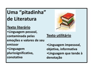 Uma “pitadinha”
de Literatura
Texto literário
•Linguagem pessoal,
contaminada pelas
emoções e valores de seu
emissor
•Linguagem
plurissignificativa,
conotativa
Texto utilitário
•Linguagem impessoal,
objetiva, informativa
•Linguagem que tende à
denotação
 