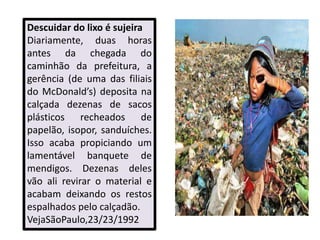 Descuidar do lixo é sujeira
Diariamente, duas horas
antes da chegada do
caminhão da prefeitura, a
gerência (de uma das filiais
do McDonald’s) deposita na
calçada dezenas de sacos
plásticos recheados de
papelão, isopor, sanduíches.
Isso acaba propiciando um
lamentável banquete de
mendigos. Dezenas deles
vão ali revirar o material e
acabam deixando os restos
espalhados pelo calçadão.
VejaSãoPaulo,23/23/1992
 