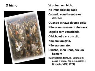 O bicho Vi ontem um bicho
Na imundície do pátio
Catando comida entre os
detritos
Quando achava alguma coisa,
Não examinava nem cheirava:
Engolia com voracidade.
O bicho não era um cão
Não era um gato,
Não era um rato.
O bicho, meu Deus, era um
homem
(Manuel Bandeira. In: Seleta em
prosa e verso. Rio de Janeiro: J.
Olympio/MEC, 1971)
 
