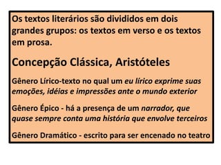Os textos literários são divididos em dois
grandes grupos: os textos em verso e os textos
em prosa.
Concepção Clássica, Aristóteles
Gênero Lírico-texto no qual um eu lírico exprime suas
emoções, idéias e impressões ante o mundo exterior
Gênero Épico - há a presença de um narrador, que
quase sempre conta uma história que envolve terceiros
Gênero Dramático - escrito para ser encenado no teatro
 