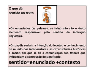 O que dá
sentido ao texto
•Os enunciados (as palavras, as falas) não são o único
elemento responsável pelo sentido da interação
lingüística.
•Os papéis sociais, a intenção do locutor, o conhecimento
de mundo dos interlocutores, as circunstâncias históricas
e sociais em que se dá a comunicação são fatores que
influenciam a construção do significado.
sentido=enunciado +contexto
 