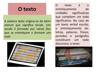O texto
A palavra texto origina-se do latim
textum que significa tecido. Um
tecido é formado por vários fios
que se entrelaçam e formam um
todo
O texto é o
entrelaçamento de
unidades significativas
que compõem um todo
significativo. No caso de
um texto verbal escrito,
o entrelaçamento de:
letras, palavras, frases,
períodos e parágrafos
constituem um todo
discursivo: o texto.
 