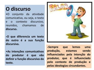 O discurso
•O conjunto da atividade
comunicativa, ou seja, o texto
e o contexto discursivo,
reunidos, chamamos de
discurso.
•O que diferencia um texto
do outro é a sua função
discursiva.
•As intenções comunicativas
do produtor é que vão
definir a função discursiva do
texto.
•Sempre que lemos uma
produção, estamos sendo
influenciados pela intenção do
produtor, que é influenciado
pelo contexto de produção e
pelas ideologias circundantes.
 