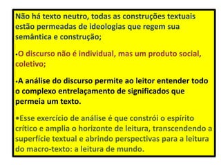 Não há texto neutro, todas as construções textuais
estão permeadas de ideologias que regem sua
semântica e construção;
•O discurso não é individual, mas um produto social,
coletivo;
•A análise do discurso permite ao leitor entender todo
o complexo entrelaçamento de significados que
permeia um texto.
•Esse exercício de análise é que constrói o espírito
crítico e amplia o horizonte de leitura, transcendendo a
superfície textual e abrindo perspectivas para a leitura
do macro-texto: a leitura de mundo.
 