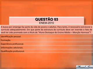 QUESTÃO 03
                                                              ENEM-2010
A	
  busca	
  por	
  emprego	
  faz	
  parte	
  da	
  vida	
  de	
  jovens	
  e	
  adultos.	
  Para	
  tanto,	
  é	
  necessário	
  estruturar	
  o	
  
currículo	
   adequadamente.	
   Em	
   que	
   parte	
   da	
   estrutura	
   do	
   currículo	
   deve	
   ser	
   inserido	
   o	
   fato	
   de	
  
você	
  ter	
  sido	
  premiado	
  com	
  o	
  qtulo	
  de	
  “Aluno	
  Destaque	
  do	
  Ensino	
  Médio	
  –	
  Menção	
  Honrosa”?	
  
Iden_ﬁcação	
  pessoal.	
  
Formação.	
  
Experiência	
  proﬁssional.	
  
Informações	
  adicionais.	
  
Qualiﬁcação	
  proﬁssional.	
  
 