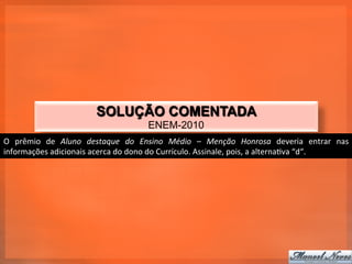 SOLUÇÃO COMENTADA
                                                       ENEM-2010
O	
   prêmio	
   de	
   Aluno	
   destaque	
   do	
   Ensino	
   Médio	
   –	
   Menção	
   Honrosa	
   deveria	
   entrar	
   nas	
  
informações	
  adicionais	
  acerca	
  do	
  dono	
  do	
  Currículo.	
  Assinale,	
  pois,	
  a	
  alterna_va	
  “d“.	
  
 