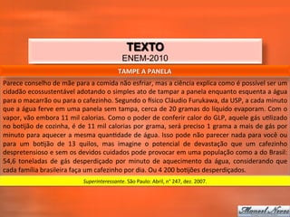 TEXTO
                                                                   ENEM-2010
                                                                 TAMPE	
  A	
  PANELA	
  
Parece	
  conselho	
  de	
  mãe	
  para	
  a	
  comida	
  não	
  esfriar,	
  mas	
  a	
  ciência	
  explica	
  como	
  é	
  possível	
  ser	
  um	
  
cidadão	
  ecossustentável	
   adotando	
   o	
   simples	
   ato	
   de	
   tampar	
   a	
   panela	
  enquanto	
  esquenta	
  a	
  água	
  
para	
  o	
  macarrão	
  ou	
  para	
  o	
  cafezinho.	
  Segundo	
  o	
  tsico	
  Cláudio	
  Furukawa,	
  da	
  USP,	
  a	
  cada	
  minuto	
  
que	
  a	
  água	
  ferve	
  em	
  uma	
  panela	
  sem	
  tampa,	
  cerca	
  de	
  20	
  gramas	
  do	
  líquido	
  evaporam.	
  Com	
  o	
  
vapor,	
  vão	
  embora	
  11	
  mil	
  calorias.	
  Como	
  o	
  poder	
  de	
  conferir	
  calor	
  do	
  GLP,	
  aquele	
  gás	
  u_lizado	
  
no	
  bo_jão	
  de	
  cozinha,	
  é	
  de	
  11	
  mil	
  calorias	
  por	
  grama,	
  será	
  preciso	
  1	
  grama	
  a	
  mais	
  de	
  gás	
  por	
  
minuto	
  para	
  aquecer	
  a	
  mesma	
  quan_dade	
  de	
  água.	
  Isso	
  pode	
  não	
  parecer	
  nada	
  para	
  você	
  ou	
  
para	
   um	
   bo_jão	
   de	
   13	
   quilos,	
   mas	
   imagine	
   o	
   potencial	
   de	
   devastação	
   que	
   um	
   cafezinho	
  
despretensioso	
  e	
  sem	
  os	
  devidos	
  cuidados	
  pode	
  provocar	
  em	
  uma	
  população	
  como	
  a	
  do	
  Brasil:	
  
54,6	
   toneladas	
   de	
   gás	
   desperdiçado	
   por	
   minuto	
   de	
   aquecimento	
   da	
   água,	
   considerando	
   que	
  
cada	
  família	
  brasileira	
  faça	
  um	
  cafezinho	
  por	
  dia.	
  Ou	
  4	
  200	
  bo_jões	
  desperdiçados.	
  
                                           Superinteressante.	
  São	
  Paulo:	
  Abril,	
  n°	
  247,	
  dez.	
  2007.	
  
 