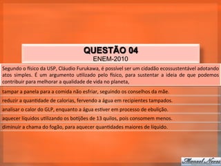 QUESTÃO 04
                                                             ENEM-2010
Segundo	
  o	
  tsico	
  da	
  USP,	
  Cláudio	
  Furukawa,	
  é	
  possível	
  ser	
  um	
  cidadão	
  ecossustentável	
  adotando	
  
atos	
   simples.	
   É	
   um	
   argumento	
   u_lizado	
   pelo	
   tsico,	
   para	
   sustentar	
   a	
   ideia	
   de	
   que	
   podemos	
  
contribuir	
  para	
  melhorar	
  a	
  qualidade	
  de	
  vida	
  no	
  planeta,	
  
tampar	
  a	
  panela	
  para	
  a	
  comida	
  não	
  esfriar,	
  seguindo	
  os	
  conselhos	
  da	
  mãe.	
  
reduzir	
  a	
  quan_dade	
  de	
  calorias,	
  fervendo	
  a	
  água	
  em	
  recipientes	
  tampados.	
  
analisar	
  o	
  calor	
  do	
  GLP,	
  enquanto	
  a	
  água	
  es_ver	
  em	
  processo	
  de	
  ebulição.	
  
aquecer	
  líquidos	
  u_lizando	
  os	
  bo_jões	
  de	
  13	
  quilos,	
  pois	
  consomem	
  menos.	
  
diminuir	
  a	
  chama	
  do	
  fogão,	
  para	
  aquecer	
  quan_dades	
  maiores	
  de	
  líquido.	
  
 