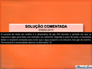 SOLUÇÃO COMENTADA
                                                                  ENEM-2010
O	
   assunto	
   do	
   texto	
   em	
   análise	
   é	
   o	
   desperdício	
   de	
   gás	
   GLP	
   durante	
   o	
   período	
   em	
   que	
   se	
  
esquenta	
  a	
  água	
  para	
  fazer,	
  por	
  exemplo,	
  um	
  cafezinho.	
  Segundo	
  o	
  autor	
  do	
  texto,	
  é	
  necessário	
  
deixar	
   o	
   recipiente	
   tampado	
   para	
   evitar	
   que	
   a	
   água	
   evapore	
   e	
   se	
   consuma	
   mais	
   gás	
   de	
   cozinha.	
  
Tal	
  raciocínio	
  é	
  contemplado	
  apenas	
  na	
  alterna_va	
  “b”.	
  
 