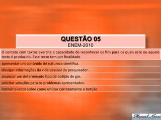 QUESTÃO 05
                                                            ENEM-2010
O	
  contato	
  com	
  textos	
  exercita	
  a	
  capacidade	
  de	
  reconhecer	
  os	
  ﬁns	
  para	
  os	
  quais	
  este	
  ou	
  aquele	
  
texto	
  é	
  produzido.	
  Esse	
  texto	
  tem	
  por	
  ﬁnalidade	
  
apresentar	
  um	
  conteúdo	
  de	
  natureza	
  cienqﬁca.	
  
divulgar	
  informações	
  da	
  vida	
  pessoal	
  do	
  pesquisador.	
  
anunciar	
  um	
  determinado	
  _po	
  de	
  bo_jão	
  de	
  gás.	
  
solicitar	
  soluções	
  para	
  os	
  problemas	
  apresentados.	
  
instruir	
  o	
  leitor	
  sobre	
  como	
  u_lizar	
  corretamente	
  o	
  bo_jão.	
  
 