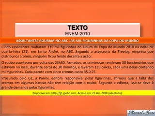 TEXTO
                                                                  ENEM-2010
              ASSALTANTES	
  ROUBAM	
  NO	
  ABC	
  135	
  MIL	
  FIGURINHAS	
  DA	
  COPA	
  DO	
  MUNDO	
  
Cindo	
  assaltantes	
  roubaram	
  135	
  mil	
  ﬁgurinhas	
  do	
  álbum	
  da	
  Copa	
  do	
  Mundo	
  2010	
  na	
  noite	
  de	
  
quarta-­‐feira	
   (21),	
   em	
   Santo	
   André,	
   no	
   ABC.	
   Segundo	
   a	
   assessoria	
   da	
   Treelog,	
   empresa	
   que	
  
distribui	
  os	
  cromos,	
  ninguém	
  ﬁcou	
  ferido	
  durante	
  a	
  ação.	
  
O	
   roubo	
   aconteceu	
   por	
   volta	
   das	
   23h30.	
   Armados,	
   os	
   criminosos	
   renderam	
   30	
   funcionários	
   que	
  
estavam	
   no	
   local,	
   durante	
   cerca	
   de	
   30	
   minutos,	
   e	
   levaram	
   135	
   caixas,	
   cada	
   uma	
   delas	
   contendo	
  
mil	
  ﬁgurinhas.	
  Cada	
  pacote	
  com	
  cinco	
  cromos	
  custa	
  R$	
  0,75.	
  
Procurada	
   pelo	
   G1,	
   a	
   Panini,	
   editora	
   responsável	
   pelas	
   ﬁgurinhas,	
   aﬁrmou	
   que	
   a	
   falta	
   dos	
  
cromos	
   em	
   algumas	
   bancas	
   não	
   tem	
   relação	
   com	
   o	
   roubo.	
   Segundo	
   a	
   editora,	
   isso	
   se	
   deve	
   à	
  
grande	
  demanda	
  pelas	
  ﬁgurinhas.	
  
                               Disponível	
  em:	
  hzp://g1.globo.com.	
  Acesso	
  em:	
  23	
  abr.	
  2010	
  (adaptado).	
  
 