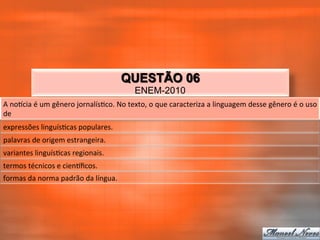 QUESTÃO 06
                                                              ENEM-2010
A	
  noqcia	
  é	
  um	
  gênero	
  jornalís_co.	
  No	
  texto,	
  o	
  que	
  caracteriza	
  a	
  linguagem	
  desse	
  gênero	
  é	
  o	
  uso	
  
de	
  
expressões	
  linguís_cas	
  populares.	
  
palavras	
  de	
  origem	
  estrangeira.	
  
variantes	
  linguís_cas	
  regionais.	
  
termos	
  técnicos	
  e	
  cienqﬁcos.	
  
formas	
  da	
  norma	
  padrão	
  da	
  língua.	
  
 