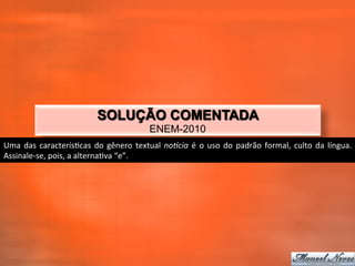 SOLUÇÃO COMENTADA
                                                                ENEM-2010
Uma	
   das	
   caracterís_cas	
   do	
   gênero	
   textual	
   noBcia	
   é	
   o	
   uso	
   do	
   padrão	
   formal,	
   culto	
   da	
   língua.	
  
Assinale-­‐se,	
  pois,	
  a	
  alterna_va	
  “e”.	
  
 