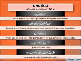 A NOTÍCIA
                                     gêneros textuais no ENEM

                                                   definição
             relato	
  de	
  fatos	
  recentes	
  de	
  grande	
  relevância	
  para	
  o	
  público	
  leitor	
  

                                          intencionalidade
informar	
  acerca	
  de	
  determinado	
  evento	
  importante	
  para	
  determinada	
  comunidade	
  

                                                   estrutura
qtulo,	
  lead	
  [quem,	
  o	
  que,	
  onde,	
  quando,	
  como,	
  por	
  que,	
  para	
  que],	
  relato	
  dos	
  fatos	
  

                                              tipos textuais
                                               exposi_vo	
  e	
  narra_vo	
  

                                    contexto de circulação
                                jornal,	
  revista,	
  rádio,	
  televisão,	
  internet...	
  
 