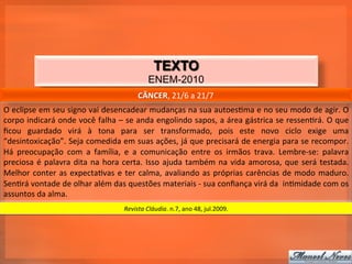 TEXTO
                                                                  ENEM-2010
                                                            CÂNCER,	
  21/6	
  a	
  21/7	
  
O	
  eclipse	
  em	
  seu	
  signo	
  vai	
  desencadear	
  mudanças	
  na	
  sua	
  autoes_ma	
  e	
  no	
  seu	
  modo	
  de	
  agir.	
  O	
  
corpo	
  indicará	
  onde	
  você	
  falha	
  –	
  se	
  anda	
  engolindo	
  sapos,	
  a	
  área	
  gástrica	
  se	
  ressen_rá.	
  O	
  que	
  
ﬁcou	
   guardado	
   virá	
   à	
   tona	
   para	
   ser	
   transformado,	
   pois	
   este	
   novo	
   ciclo	
   exige	
   uma	
  
“desintoxicação”.	
  Seja	
  comedida	
  em	
  suas	
  ações,	
  já	
  que	
  precisará	
  de	
  energia	
  para	
  se	
  recompor.	
  
Há	
   preocupação	
   com	
   a	
   família,	
   e	
   a	
   comunicação	
   entre	
   os	
   irmãos	
   trava.	
   Lembre-­‐se:	
   palavra	
  
preciosa	
   é	
   palavra	
   dita	
   na	
   hora	
   certa.	
   Isso	
   ajuda	
   também	
   na	
   vida	
   amorosa,	
   que	
   será	
   testada.	
  
Melhor	
   conter	
   as	
   expecta_vas	
   e	
   ter	
   calma,	
   avaliando	
   as	
   próprias	
   carências	
   de	
   modo	
   maduro.	
  
Sen_rá	
  vontade	
  de	
  olhar	
  além	
  das	
  questões	
  materiais	
  -­‐	
  sua	
  conﬁança	
  virá	
  da	
  	
  in_midade	
  com	
  os	
  
assuntos	
  da	
  alma.	
  
                                                     Revista	
  Cláudia.	
  n.7,	
  ano	
  48,	
  jul.2009.	
  
 