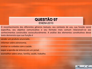 QUESTÃO 07
                                                               ENEM-2010
O	
   reconhecimento	
   dos	
   diferentes	
   gêneros	
   textuais,	
   seu	
   contexto	
   de	
   uso,	
   sua	
   função	
   social	
  
especíﬁca,	
   seu	
   obje_vo	
   comunica_vo	
   e	
   seu	
   formato	
   mais	
   comum	
   relacionam-­‐se	
   aos	
  
conhecimentos	
   construídos	
   socioculturalmente.	
   A	
   análise	
   dos	
   elementos	
   cons_tu_vos	
   desse	
  
texto	
  demonstra	
  que	
  sua	
  função	
  é	
  
vender	
  um	
  produto	
  anunciado.	
  
informar	
  sobre	
  astronomia.	
  
ensinar	
  os	
  cuidados	
  com	
  a	
  saúde.	
  
expor	
  a	
  opinião	
  de	
  leitores	
  em	
  um	
  jornal.	
  
aconselhar	
  sobre	
  amor,	
  família,	
  saúde,	
  trabalho.	
  
 