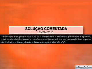 SOLUÇÃO COMENTADA
                                                           ENEM-2010
O	
  horóscopo	
  é	
  um	
  gênero	
  textual	
  no	
  qual	
  predominam	
  as	
  sequências	
  prescri_vas	
  e	
  injun_vas,	
  
cuja	
  intencionalidade	
  é	
  prever	
  acontecimentos	
  ou	
  instruir	
  o	
  leitor	
  sobre	
  como	
  ele	
  deve	
  se	
  portar	
  
diante	
  de	
  determinadas	
  situações.	
  Assinale-­‐se,	
  pois,	
  a	
  alterna_va	
  “e”.	
  
 