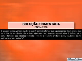SOLUÇÃO COMENTADA
                                                          ENEM-2010
O	
  uso	
  das	
  formas	
  verbais	
  mostre	
  e	
  guarde	
  permite	
  aﬁrmar	
  que	
  a	
  propaganda	
  é	
  um	
  gênero	
  que	
  
se	
   u_liza	
   de	
   sequências	
   discursivas	
   injun_vas.	
   Seu	
   obje_vo	
   comunica_vo	
   é	
   inﬂuenciar	
   o	
  
comportamento	
  dos	
  cidadãos	
  de	
  modo	
  a	
  levá-­‐los	
  a	
  consumir	
  produtos	
  e	
  serviços.	
  Sendo	
  assim,	
  
assinale-­‐se	
  a	
  alterna_va	
  “a”.	
  
 