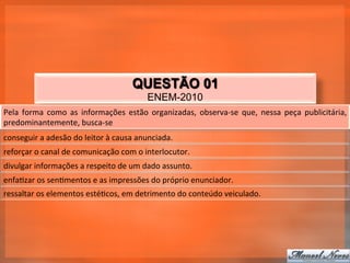 QUESTÃO 01
                                                            ENEM-2010
Pela	
   forma	
   como	
   as	
   informações	
   estão	
   organizadas,	
   observa-­‐se	
   que,	
   nessa	
   peça	
   publicitária,	
  
predominantemente,	
  busca-­‐se	
  
conseguir	
  a	
  adesão	
  do	
  leitor	
  à	
  causa	
  anunciada.	
  
reforçar	
  o	
  canal	
  de	
  comunicação	
  com	
  o	
  interlocutor.	
  
divulgar	
  informações	
  a	
  respeito	
  de	
  um	
  dado	
  assunto.	
  
enfa_zar	
  os	
  sen_mentos	
  e	
  as	
  impressões	
  do	
  próprio	
  enunciador.	
  
ressaltar	
  os	
  elementos	
  esté_cos,	
  em	
  detrimento	
  do	
  conteúdo	
  veiculado.	
  
 
