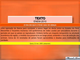 TEXTO
                                                              ENEM-2010
                                           O	
  DIA	
  EM	
  QUE	
  O	
  PEIXE	
  SAIU	
  DE	
  GRAÇA	
  
Uma	
   operação	
   do	
   Ibama	
   para	
   combater	
   a	
   pesca	
   ilegal	
   na	
   divisa	
   entre	
   os	
   Estados	
   do	
   Pará,	
  
Maranhão	
   e	
   Tocan_ns	
   incinerou	
   110	
   quilômetros	
   de	
   redes	
   usadas	
   por	
   pescadores	
   durante	
   o	
  
período	
  em	
  que	
  os	
  peixes	
  se	
  reproduzem.	
  Embora	
  tenha	
  um	
  impacto	
  temporário	
  na	
  a_vidade	
  
econômica	
  da	
  região,	
  a	
  medida	
  visa	
  preservá-­‐la	
  ao	
  longo	
  prazo,	
  evitando	
  o	
  risco	
  de	
  ex_nção	
  dos	
  
animais.	
   Cerca	
   de	
   15	
   toneladas	
   de	
   peixes	
   foram	
   apreendidas	
   e	
   doadas	
   para	
   ins_tuições	
   de	
  
caridade.	
  
                                                      Época,	
  23	
  mar.	
  2009.	
  (adaptado)	
  
 