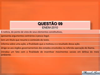 QUESTÃO 09
                                                            ENEM-2010
A	
  noqcia,	
  do	
  ponto	
  de	
  vista	
  de	
  seus	
  elementos	
  cons_tu_vos,	
  
apresenta	
  argumentos	
  contrários	
  à	
  pesca	
  ilegal.	
  
tem	
  um	
  qtulo	
  que	
  resume	
  o	
  conteúdo	
  do	
  texto.	
  
informa	
  sobre	
  uma	
  ação,	
  a	
  ﬁnalidade	
  que	
  a	
  mo_vou	
  e	
  o	
  resultado	
  dessa	
  ação.	
  
dirige-­‐se	
  aos	
  órgãos	
  governamentais	
  dos	
  estados	
  envolvidos	
  na	
  referida	
  operação	
  do	
  Ibama.	
  
introduz	
   um	
   fato	
   com	
   a	
   ﬁnalidade	
   de	
   incen_var	
   movimentos	
   sociais	
   em	
   defesa	
   do	
   meio	
  
ambiente.	
  
 