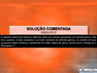SOLUÇÃO COMENTADA
                                                             ENEM-2010
O	
   obje_vo	
   textual	
   da	
   noqcia	
   é	
   informar	
   sobre	
   um	
   evento,	
   apresentar	
   um	
   acontecimento.	
   Sob	
  
esse	
   aspecto,	
   o	
   texto	
   estudado	
   é	
   um	
   bom	
   exemplo	
   do	
   referido	
   gênero,	
   na	
   medida	
   em	
   que	
  
apresenta	
   dados	
   rela_vos	
   à	
   apreensão	
   de	
   redes	
   ilegais	
   de	
   pesca.	
   Sendo	
   assim,	
   marque-­‐se	
   a	
  
alterna_va	
  “c”.	
  
 