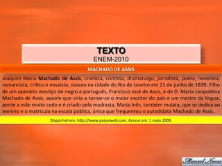 TEXTO
                                                                ENEM-2010
                                                           MACHADO	
  DE	
  ASSIS	
  
Joaquim	
   Maria	
   Machado	
   de	
   Assis,	
   cronista,	
   con_sta,	
   dramaturgo,	
   jornalista,	
   poeta,	
   novelista,	
  
romancista,	
  crí_co	
  e	
  ensaísta,	
  nasceu	
  na	
  cidade	
  do	
  Rio	
  de	
  Janeiro	
  em	
  21	
  de	
  junho	
  de	
  1839.	
  Filho	
  
de	
  um	
  operário	
  mes_ço	
  de	
  negro	
  e	
  português,	
  Francisco	
  José	
  de	
  Assis,	
  e	
  de	
  D.	
  Maria	
  Leopoldina	
  
Machado	
  de	
  Assis,	
  aquele	
  que	
  viria	
  a	
  tornar-­‐se	
  o	
  maior	
  escritor	
  do	
  país	
  e	
  um	
  mestre	
  da	
  língua,	
  
perde	
  a	
  mãe	
  muito	
  cedo	
  e	
  é	
  criado	
  pela	
  madrasta,	
  Maria	
  Inês,	
  também	
  mulata,	
  que	
  se	
  dedica	
  ao	
  
menino	
  e	
  o	
  matricula	
  na	
  escola	
  pública,	
  única	
  que	
  frequentou	
  o	
  autodidata	
  Machado	
  de	
  Assis.	
  
                                 Disponível	
  em:	
  hzp://www.passeiweb.com.	
  Acesso	
  em:	
  1	
  maio	
  2009.	
  
 