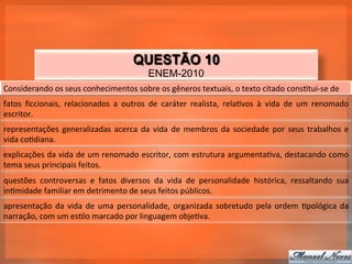 QUESTÃO 10
                                                            ENEM-2010
Considerando	
  os	
  seus	
  conhecimentos	
  sobre	
  os	
  gêneros	
  textuais,	
  o	
  texto	
  citado	
  cons_tui-­‐se	
  de	
  
fatos	
   ﬁccionais,	
   relacionados	
   a	
   outros	
   de	
   caráter	
   realista,	
   rela_vos	
   à	
   vida	
   de	
   um	
   renomado	
  
escritor.	
  
representações	
   generalizadas	
   acerca	
   da	
   vida	
   de	
   membros	
   da	
   sociedade	
   por	
   seus	
   trabalhos	
   e	
  
vida	
  co_diana.	
  
explicações	
  da	
  vida	
  de	
  um	
  renomado	
  escritor,	
  com	
  estrutura	
  argumenta_va,	
  destacando	
  como	
  
tema	
  seus	
  principais	
  feitos.	
  
questões	
   controversas	
   e	
   fatos	
   diversos	
   da	
   vida	
   de	
   personalidade	
   histórica,	
   ressaltando	
   sua	
  
in_midade	
  familiar	
  em	
  detrimento	
  de	
  seus	
  feitos	
  públicos.	
  
apresentação	
   da	
   vida	
   de	
   uma	
   personalidade,	
   organizada	
   sobretudo	
   pela	
   ordem	
   _pológica	
   da	
  
narração,	
  com	
  um	
  es_lo	
  marcado	
  por	
  linguagem	
  obje_va.	
  
 