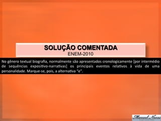 SOLUÇÃO COMENTADA
                                                    ENEM-2010
No	
  gênero	
  textual	
  biograﬁa,	
  normalmente	
  são	
  apresentados	
  cronologicamente	
  [por	
  intermédio	
  
de	
   sequências	
   exposi_vo-­‐narra_vas]	
   os	
   principais	
   eventos	
   rela_vos	
   à	
   vida	
   de	
   uma	
  
personalidade.	
  Marque-­‐se,	
  pois,	
  a	
  alterna_va	
  “e”.	
  
 