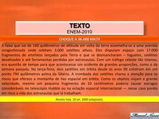 TEXTO
                                                                 ENEM-2010
                                                        CHOQUE	
  A	
  36.000	
  KM/H	
  
A	
  faixa	
  que	
  vai	
  de	
  160	
  quilômetros	
  de	
  al_tude	
  em	
  volta	
  da	
  terra	
  assemelha-­‐se	
  a	
  uma	
  avenida	
  
conges_onada	
   onde	
   orbitam	
   3.000	
   satélites	
   a_vos.	
   Eles	
   disputam	
   espaço	
   com	
   17.000	
  
fragmentos	
   de	
   artefatos	
   lançados	
   pela	
   Terra	
   e	
   que	
   se	
   desmancharam	
   –	
   foguetes,	
   satélites	
  
desa_vados	
   e	
   até	
   ferramentas	
   perdidas	
   por	
   astronautas.	
   Com	
   um	
   tráfego	
   celeste	
   tão	
   intenso,	
  
era	
   questão	
   de	
   tempo	
   para	
   que	
   acontecesse	
   um	
   acidente	
   de	
   grandes	
   proporções,	
   como	
   o	
   da	
  
semana	
   passada.	
   Na	
   terça-­‐feira,	
   dois	
   satélites	
   em	
   órbita	
   desde	
   os	
   anos	
   90	
   colidiram	
   em	
   um	
  
ponto	
   790	
   quilômetros	
   acima	
   da	
   Sibéria.	
   A	
   trombada	
   dos	
   satélites	
   chama	
   a	
   atenção	
   para	
   os	
  
riscos	
   que	
   oferece	
   a	
   montanha	
   de	
   lixo	
   espacial	
   em	
   órbita.	
   Como	
   os	
   objetos	
   viajam	
   a	
   grande	
  
velocidade,	
   mesmo	
   um	
   pequeno	
   fragmento	
   de	
   10	
   cenqmetros	
   poderia	
   causar	
   estragos	
  
consideráveis	
   no	
   telescópio	
   Hubble	
   ou	
   na	
   estação	
   espacial	
   Internacional	
   —	
   nesse	
   caso	
   pondo	
  
em	
  risco	
  a	
  vida	
  dos	
  astronautas	
  que	
  lá	
  trabalham.	
  
                                                    Revista	
  Veja.	
  18	
  set.	
  2009	
  (adaptado).	
  
 
