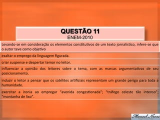 QUESTÃO 11
                                                            ENEM-2010
Levando-­‐se	
  em	
  consideração	
  os	
  elementos	
  cons_tu_vos	
  de	
  um	
  texto	
  jornalís_co,	
  infere-­‐se	
  que	
  
o	
  autor	
  teve	
  como	
  obje_vo	
  
exaltar	
  o	
  emprego	
  da	
  linguagem	
  ﬁgurada.	
  
criar	
  suspense	
  e	
  despertar	
  temor	
  no	
  leitor.	
  
inﬂuenciar	
   a	
   opinião	
   dos	
   leitores	
   sobre	
   o	
   tema,	
   com	
   as	
   marcas	
   argumenta_vas	
   de	
   seu	
  
posicionamento.	
  
induzir	
  o	
  leitor	
  a	
  pensar	
  que	
  os	
  satélites	
  ar_ﬁciais	
  representam	
  um	
  grande	
  perigo	
  para	
  toda	
  a	
  
humanidade.	
  
exercitar	
   a	
   ironia	
   ao	
   empregar	
   “avenida	
   conges_onada”;	
   “tráfego	
   celeste	
   tão	
   intenso”;	
  
“montanha	
  de	
  lixo”.	
  
 