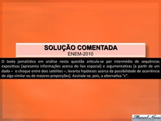 SOLUÇÃO COMENTADA
                                                                  ENEM-2010
O	
   texto	
   jornalís_co	
   em	
   análise	
   nesta	
   questão	
   ar_cula-­‐se	
   por	
   intermédio	
   de	
   sequências	
  
exposi_vas	
   [apresenta	
   informações	
   acerca	
   do	
   lixo	
   espacial]	
   e	
   argumenta_vas	
   [a	
   par_r	
   de	
   um	
  
dado	
   –	
  	
   o	
   choque	
   entre	
   dois	
   satélites	
   –,	
   levanta	
   hipóteses	
   acerca	
   da	
   possibilidade	
   de	
   ocorrência	
  
de	
  algo	
  similar	
  ou	
  de	
  maiores	
  proporções].	
  Assinale-­‐se,	
  pois,	
  a	
  alterna_va	
  “c”.	
  
 