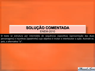SOLUÇÃO COMENTADA
                                                         ENEM-2010
O	
   texto	
   se	
   estrutura	
   por	
   intermédio	
   de	
   sequências	
   exposi_vas	
   [apresentação	
   das	
   duas	
  
personagens]	
  e	
  injun_vas	
  [apadrinhe]	
  cujo	
  obje_vo	
  é	
  incitar	
  o	
  interlocutor	
  a	
  ação.	
  Assinale-­‐se,	
  
pois,	
  a	
  alterna_va	
  “a”.	
  
 