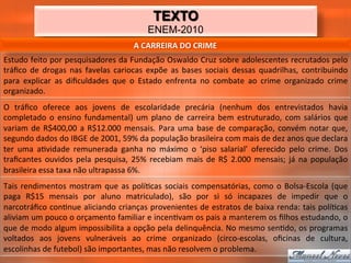 TEXTO
                                                                ENEM-2010
                                                         A	
  CARREIRA	
  DO	
  CRIME	
  
Estudo	
  feito	
  por	
  pesquisadores	
  da	
  Fundação	
  Oswaldo	
  Cruz	
  sobre	
  adolescentes	
  recrutados	
  pelo	
  
tráﬁco	
   de	
   drogas	
   nas	
   favelas	
   cariocas	
   expõe	
   as	
   bases	
   sociais	
   dessas	
   quadrilhas,	
   contribuindo	
  
para	
   explicar	
   as	
   diﬁculdades	
   que	
   o	
   Estado	
   enfrenta	
   no	
   combate	
   ao	
   crime	
   organizado	
   crime	
  
organizado.	
  
O	
   tráﬁco	
   oferece	
   aos	
   jovens	
   de	
   escolaridade	
   precária	
   (nenhum	
   dos	
   entrevistados	
   havia	
  
completado	
   o	
   ensino	
   fundamental)	
   um	
   plano	
   de	
   carreira	
   bem	
   estruturado,	
   com	
   salários	
   que	
  
variam	
   de	
   R$400,00	
   a	
   R$12.000	
   mensais.	
   Para	
   uma	
   base	
   de	
   comparação,	
   convém	
   notar	
   que,	
  
segundo	
  dados	
  do	
  IBGE	
  de	
  2001,	
  59%	
  da	
  população	
  brasileira	
  com	
  mais	
  de	
  dez	
  anos	
  que	
  declara	
  
ter	
   uma	
   a_vidade	
   remunerada	
   ganha	
   no	
   máximo	
   o	
   ‘piso	
   salarial’	
   oferecido	
   pelo	
   crime.	
   Dos	
  
traﬁcantes	
   ouvidos	
   pela	
   pesquisa,	
   25%	
   recebiam	
   mais	
   de	
   R$	
   2.000	
   mensais;	
   já	
   na	
   população	
  
brasileira	
  essa	
  taxa	
  não	
  ultrapassa	
  6%.	
  
Tais	
   rendimentos	
   mostram	
   que	
   as	
   polí_cas	
   sociais	
   compensatórias,	
   como	
   o	
   Bolsa-­‐Escola	
   (que	
  
paga	
   R$15	
   mensais	
   por	
   aluno	
   matriculado),	
   são	
   por	
   si	
   só	
   incapazes	
   de	
   impedir	
   que	
   o	
  
narcotráﬁco	
  con_nue	
  aliciando	
  crianças	
  provenientes	
  de	
  estratos	
  de	
  baixa	
  renda:	
  tais	
  polí_cas	
  
aliviam	
   um	
   pouco	
   o	
   orçamento	
   familiar	
   e	
   incen_vam	
   os	
   pais	
   a	
   manterem	
   os	
   ﬁlhos	
   estudando,	
   o	
  
que	
  de	
  modo	
  algum	
  impossibilita	
  a	
  opção	
  pela	
  delinquência.	
  No	
  mesmo	
  sen_do,	
  os	
  programas	
  
voltados	
   aos	
   jovens	
   vulneráveis	
   ao	
   crime	
   organizado	
   (circo-­‐escolas,	
   oﬁcinas	
   de	
   cultura,	
  
escolinhas	
  de	
  futebol)	
  são	
  importantes,	
  mas	
  não	
  resolvem	
  o	
  problema.	
  
 