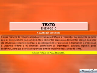 TEXTO
                                                                     ENEM-2010
                                                             A	
  CARREIRA	
  DO	
  CRIME	
  
A	
   única	
   maneira	
   de	
   reduzir	
   a	
   atração	
   exercida	
   pelo	
   tráﬁco	
   é	
   a	
   repressão,	
   que	
   aumenta	
   os	
   riscos	
  
para	
  os	
  que	
  escolhem	
  esse	
  caminho.	
  Os	
  rendimentos	
  pagos	
  aos	
  adolescentes	
  provam	
  isso:	
  eles	
  
são	
  elevados	
  precisamente	
  porque	
  a	
  possibilidade	
  de	
  ser	
  preso	
  não	
  é	
  desprezível.	
  É	
  preciso	
  que	
  
o	
   Execu_vo	
   federal	
   e	
   os	
   estaduais	
   desmontem	
   as	
   organizações	
   paralelas	
   erguidas	
   pelas	
  
quadrilhas,	
  para	
  que	
  a	
  certeza	
  de	
  punição	
  elimine	
  o	
  fascínio	
  dos	
  salários	
  do	
  crime.	
  
                                                     Editorial.	
  Folha	
  de	
  São	
  Paulo.	
  15	
  jan.2003.	
  
 