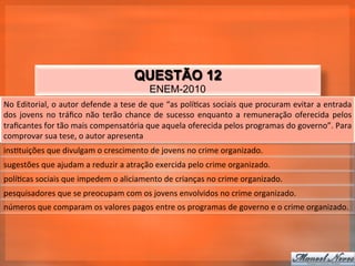QUESTÃO 12
                                                            ENEM-2010
No	
  Editorial,	
  o	
  autor	
  defende	
  a	
  tese	
  de	
  que	
  “as	
  polí_cas	
  sociais	
  que	
  procuram	
  evitar	
  a	
  entrada	
  
dos	
   jovens	
   no	
   tráﬁco	
   não	
   terão	
   chance	
   de	
   sucesso	
   enquanto	
   a	
   remuneração	
   oferecida	
   pelos	
  
traﬁcantes	
  for	
  tão	
  mais	
  compensatória	
  que	
  aquela	
  oferecida	
  pelos	
  programas	
  do	
  governo”.	
  Para	
  
comprovar	
  sua	
  tese,	
  o	
  autor	
  apresenta	
  
ins_tuições	
  que	
  divulgam	
  o	
  crescimento	
  de	
  jovens	
  no	
  crime	
  organizado.	
  
sugestões	
  que	
  ajudam	
  a	
  reduzir	
  a	
  atração	
  exercida	
  pelo	
  crime	
  organizado.	
  
polí_cas	
  sociais	
  que	
  impedem	
  o	
  aliciamento	
  de	
  crianças	
  no	
  crime	
  organizado.	
  
pesquisadores	
  que	
  se	
  preocupam	
  com	
  os	
  jovens	
  envolvidos	
  no	
  crime	
  organizado.	
  
números	
  que	
  comparam	
  os	
  valores	
  pagos	
  entre	
  os	
  programas	
  de	
  governo	
  e	
  o	
  crime	
  organizado.	
  
 