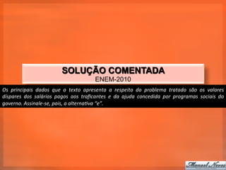 SOLUÇÃO COMENTADA
                                                             ENEM-2010
Os	
   principais	
   dados	
   que	
   o	
   texto	
   apresenta	
   a	
   respeito	
   do	
   problema	
   tratado	
   são	
   os	
   valores	
  
díspares	
   dos	
   salários	
   pagos	
   aos	
   traﬁcantes	
   e	
   da	
   ajuda	
   concedida	
   por	
   programas	
   sociais	
   do	
  
governo.	
  Assinale-­‐se,	
  pois,	
  a	
  alternaTva	
  “e”.	
  
 