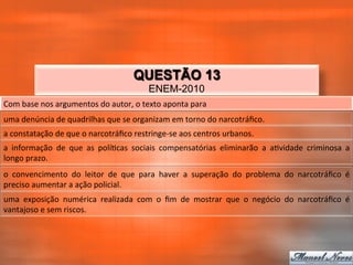 QUESTÃO 13
                                                           ENEM-2010
Com	
  base	
  nos	
  argumentos	
  do	
  autor,	
  o	
  texto	
  aponta	
  para	
  
uma	
  denúncia	
  de	
  quadrilhas	
  que	
  se	
  organizam	
  em	
  torno	
  do	
  narcotráﬁco.	
  
a	
  constatação	
  de	
  que	
  o	
  narcotráﬁco	
  restringe-­‐se	
  aos	
  centros	
  urbanos.	
  
a	
   informação	
   de	
   que	
   as	
   polí_cas	
   sociais	
   compensatórias	
   eliminarão	
   a	
   a_vidade	
   criminosa	
   a	
  
longo	
  prazo.	
  
o	
   convencimento	
   do	
   leitor	
   de	
   que	
   para	
   haver	
   a	
   superação	
   do	
   problema	
   do	
   narcotráﬁco	
   é	
  
preciso	
  aumentar	
  a	
  ação	
  policial.	
  
uma	
   exposição	
   numérica	
   realizada	
   com	
   o	
   ﬁm	
   de	
   mostrar	
   que	
   o	
   negócio	
   do	
   narcotráﬁco	
   é	
  
vantajoso	
  e	
  sem	
  riscos.	
  
 