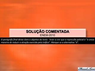 SOLUÇÃO COMENTADA
                                                                   ENEM-2010
O	
  parágrafo	
  ﬁnal	
  deixa	
  claro	
  o	
  objeTvo	
  do	
  texto	
  -­‐	
  levar	
  a	
  crer	
  que	
  a	
  repressão	
  policial	
  é	
  “a	
  única	
  
maneira	
  de	
  reduzir	
  a	
  atração	
  exercida	
  pelo	
  tráﬁco”.	
  Marque-­‐se	
  a	
  alternaTva	
  “d”.	
  
 