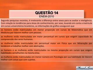 QUESTÃO 14
                                                               ENEM-2010
Segundo	
   pesquisas	
   recentes,	
   é	
   irrelevante	
   a	
   diferença	
   entre	
   sexos	
   para	
   se	
   avaliar	
   a	
   inteligência.	
  
Com	
  relação	
  às	
  tendências	
  para	
  áreas	
  do	
  conhecimento,	
  por	
  sexo,	
  levando	
  em	
  conta	
  a	
  matrícula	
  
em	
  cursos	
  universitários	
  brasileiros,	
  as	
  informações	
  do	
  gráﬁco	
  asseguram	
  que	
  
os	
   homens	
   estão	
   matriculados	
   em	
   menor	
   proporção	
   em	
   cursos	
   de	
   Matemá_ca	
   que	
   em	
  
Medicina	
  por	
  lidarem	
  melhor	
  com	
  pessoas.	
  
as	
   mulheres	
   estão	
   matriculadas	
   em	
   maior	
   percentual	
   em	
   cursos	
   que	
   exigem	
   capacidade	
   de	
  
compreensão	
  dos	
  seres	
  humanos.	
  
as	
   mulheres	
   estão	
   matriculadas	
   em	
   percentual	
   maior	
   em	
   Física	
   que	
   em	
   Mineração	
   por	
  
tenderem	
  a	
  trabalhar	
  melhor	
  com	
  abstrações.	
  
as	
   homens	
   e	
   as	
   mulheres	
   estão	
   matriculados	
   na	
   mesma	
   proporção	
   em	
   cursos	
   que	
   exigem	
  
habilidades	
  semelhantes	
  na	
  mesma	
  área.	
  
as	
   mulheres	
   estão	
   matriculadas	
   em	
   menor	
   número	
   em	
   Psicologia	
   por	
   sua	
   habilidade	
   de	
   lidarem	
  
melhor	
  com	
  coisas	
  que	
  com	
  sujeitos.	
  
 