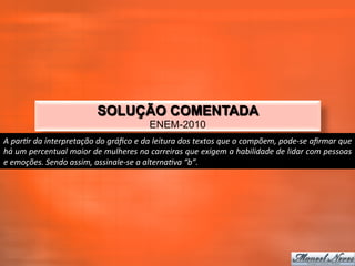 SOLUÇÃO COMENTADA
                                                                ENEM-2010
A	
  parTr	
  da	
  interpretação	
  do	
  gráﬁco	
  e	
  da	
  leitura	
  dos	
  textos	
  que	
  o	
  compõem,	
  pode-­‐se	
  aﬁrmar	
  que	
  
há	
   um	
   percentual	
   maior	
   de	
   mulheres	
   na	
   carreiras	
   que	
   exigem	
   a	
   habilidade	
   de	
   lidar	
   com	
   pessoas	
  
e	
  emoções.	
  Sendo	
  assim,	
  assinale-­‐se	
  a	
  alternaTva	
  “b”.	
  
 